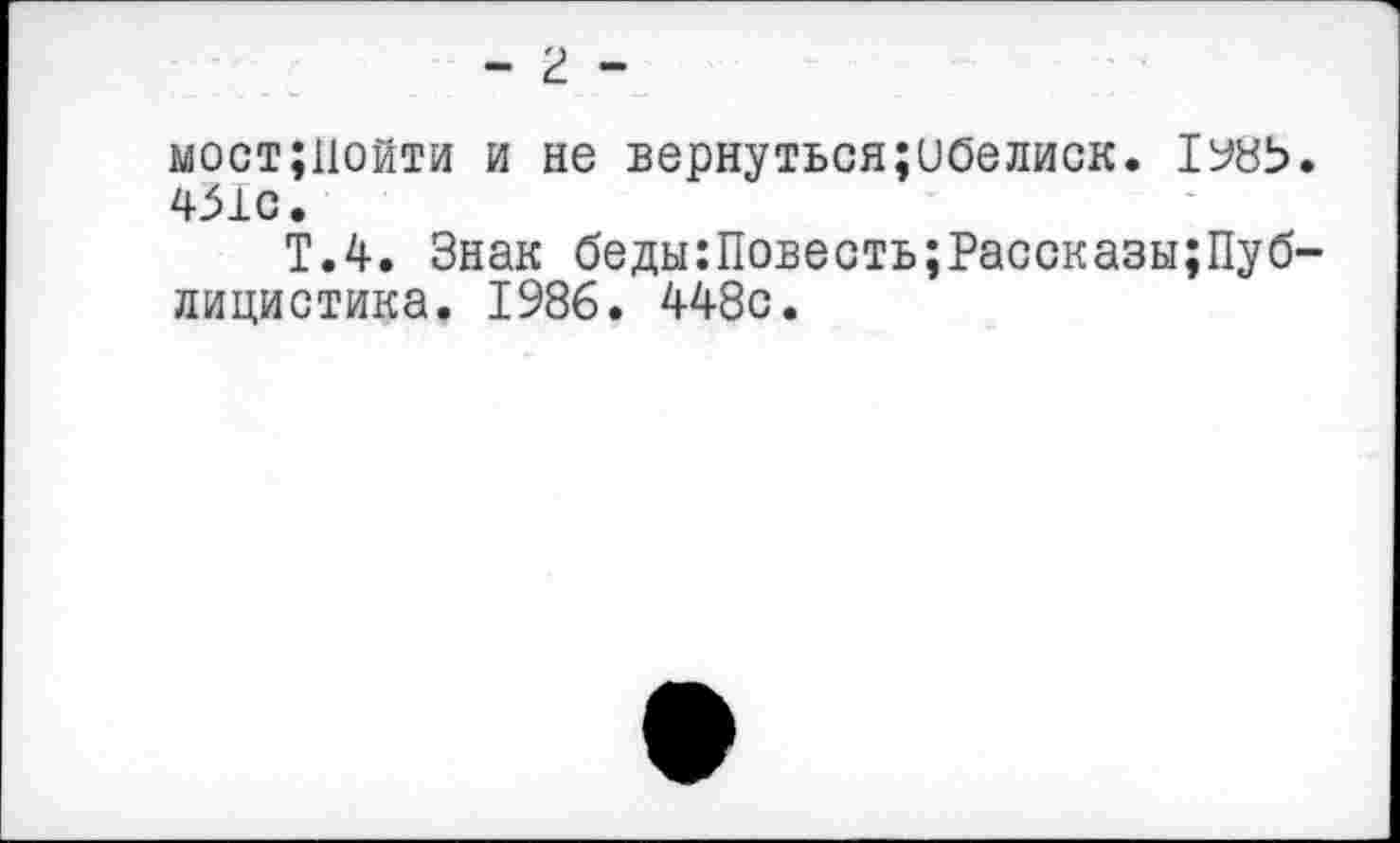 ﻿- г -
мост;11ойти и не вернуться;ибелиск. 451С.
Т.4. Знак беды:Повесть;Рассказы;Пуб-лицистика. 1986. 448с.